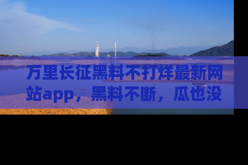 万里长征黑料不打烊最新网站app,黑料不断,瓜也没断,真香!