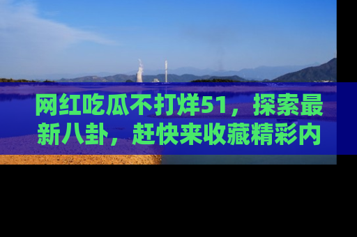 网红吃瓜不打烊51,探索最新八卦,赶快来收藏精彩内容!