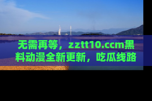 无需再等,zztt10.ccm黑料动漫全新更新,吃瓜线路佛系推荐!