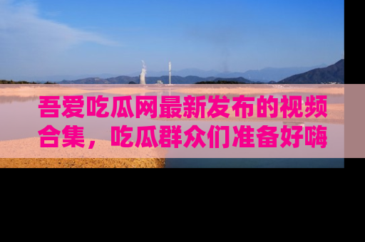 吾爱吃瓜网最新发布的视频合集，吃瓜群众们准备好嗨起来了吗？