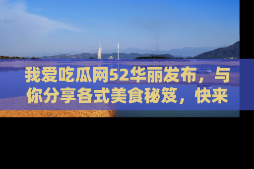 我爱吃瓜网52华丽发布,与你分享各式美食秘笈,快来加入我们的吃瓜大家庭!