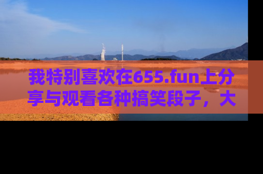 我特别喜欢在655.fun上分享与观看各种搞笑段子,大家一起来享受乐趣吧!