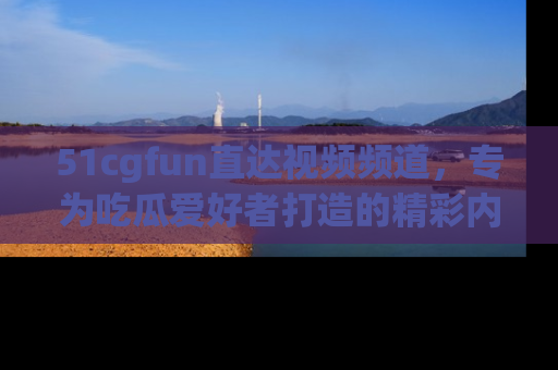 51cgfun直达视频频道，专为吃瓜爱好者打造的精彩内容库！