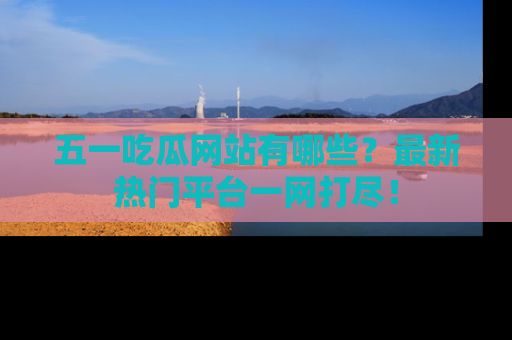 五一吃瓜网站有哪些？最新热门平台一网打尽！