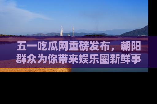五一吃瓜网重磅发布，朝阳群众为你带来娱乐圈新鲜事！