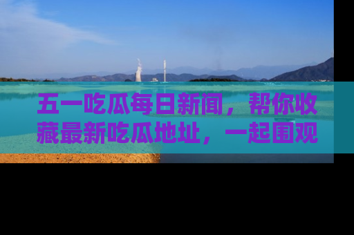 五一吃瓜每日新闻，帮你收藏最新吃瓜地址，一起围观吧！