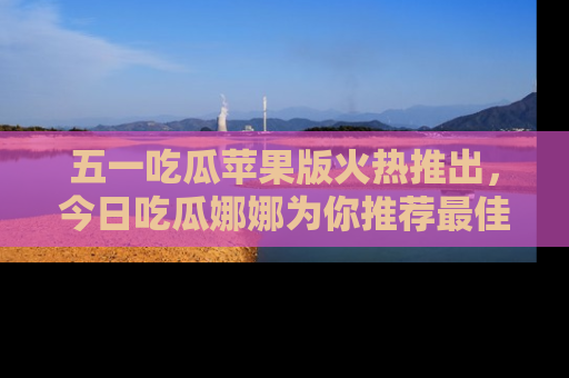 五一吃瓜苹果版火热推出，今日吃瓜娜娜为你推荐最佳美食！