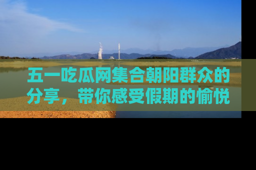 五一吃瓜网集合朝阳群众的分享，带你感受假期的愉悦！