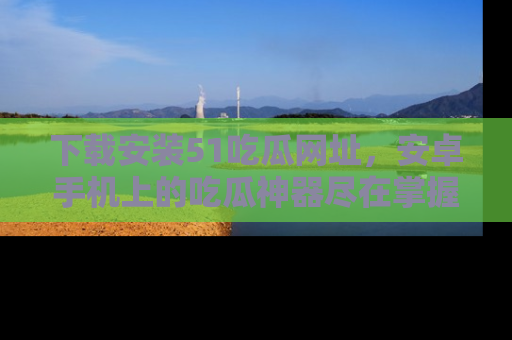 下载安装51吃瓜网址，安卓手机上的吃瓜神器尽在掌握