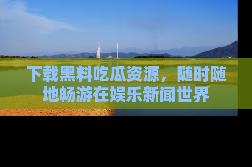下载黑料吃瓜资源，随时随地畅游在娱乐新闻世界