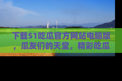 下载51吃瓜官方网站电脑版,瓜友们的天堂,精彩吃瓜故事不容错过!
