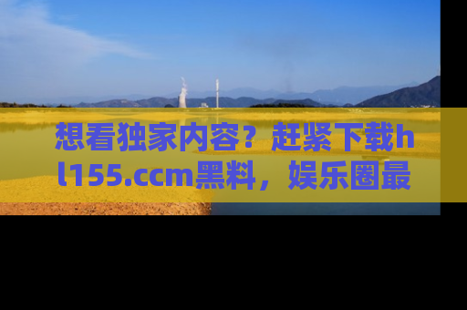 想看独家内容？赶紧下载hl155.ccm黑料，娱乐圈最劲爆的新闻一手掌握！