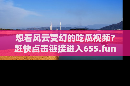 想看风云变幻的吃瓜视频？赶快点击链接进入655.fun吧！