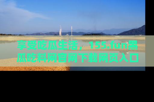 享受吃瓜生活，155.fun黑瓜吃料网官网下载网页入口全解析