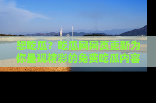 想吃瓜？吃瓜网网页更新为你呈现精彩的免费吃瓜内容！