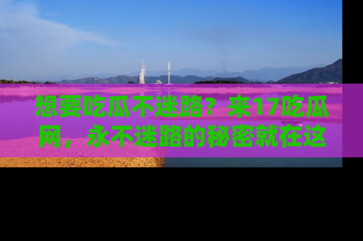 想要吃瓜不迷路？来17吃瓜网，永不迷路的秘密就在这里！