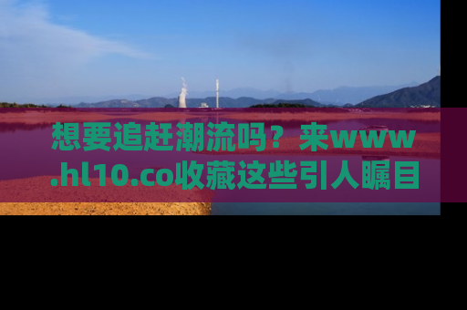 想要追赶潮流吗？来www.hl10.co收藏这些引人瞩目的新闻瞬间吧！