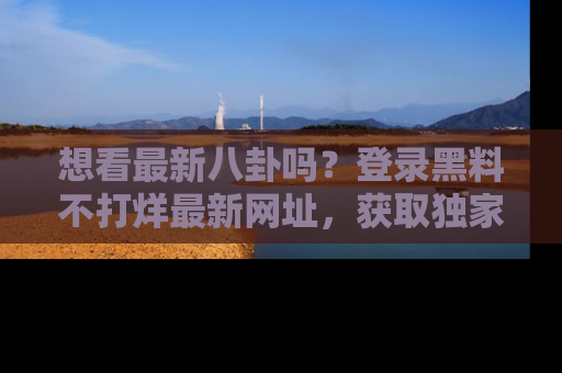 想看最新八卦吗？登录黑料不打烊最新网址，获取独家内容