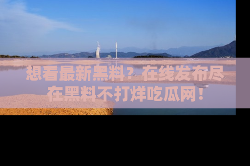想看最新黑料？在线发布尽在黑料不打烊吃瓜网！