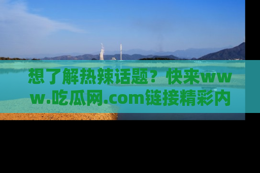想了解热辣话题？快来www.吃瓜网.com链接精彩内容！