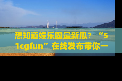 想知道娱乐圈最新瓜？“51cgfun”在线发布带你一探究竟！