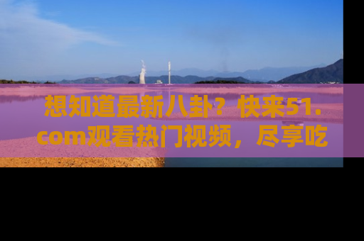 想知道最新八卦？快来51.com观看热门视频，尽享吃瓜乐趣！