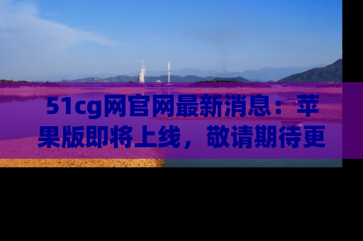 51cg网官网最新消息:苹果版即将上线,敬请期待更多吃瓜内容!