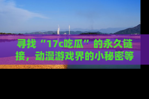 寻找“17c吃瓜”的永久链接,动漫游戏界的小秘密等你来揭秘!