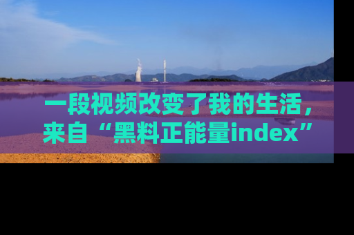 一段视频改变了我的生活，来自“黑料正能量index”的真实分享