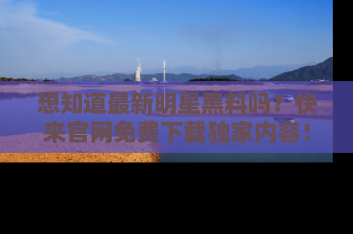 想知道最新明星黑料吗？快来官网免费下载独家内容！