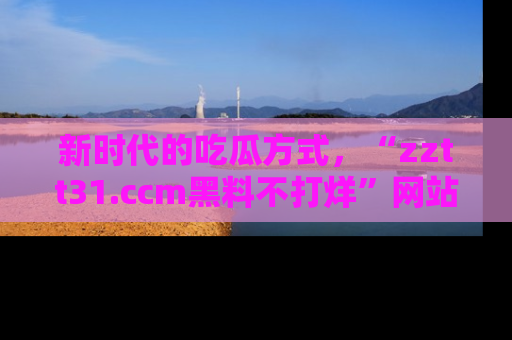 新时代的吃瓜方式，“zztt31.ccm黑料不打烊”网站为iOS用户带来惊喜