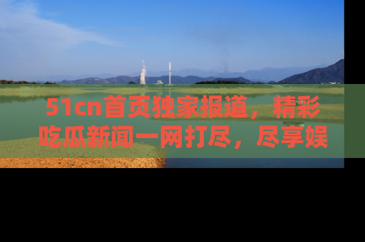 51cn首页独家报道，精彩吃瓜新闻一网打尽，尽享娱乐盛宴