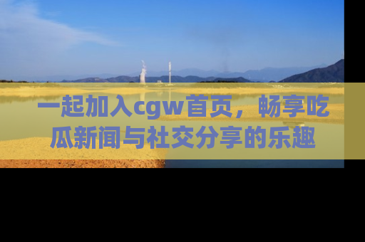一起加入cgw首页，畅享吃瓜新闻与社交分享的乐趣