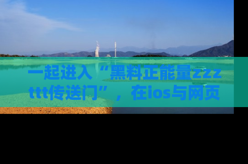 一起进入“黑料正能量zzzttt传送门”，在ios与网页中享受热辣资讯的快乐吧！