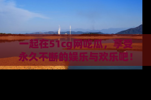 一起在51cg网吃瓜，享受永久不断的娱乐与欢乐吧！