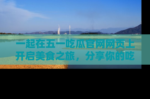 一起在五一吃瓜官网网页上开启美食之旅，分享你的吃瓜故事与精彩瞬间！