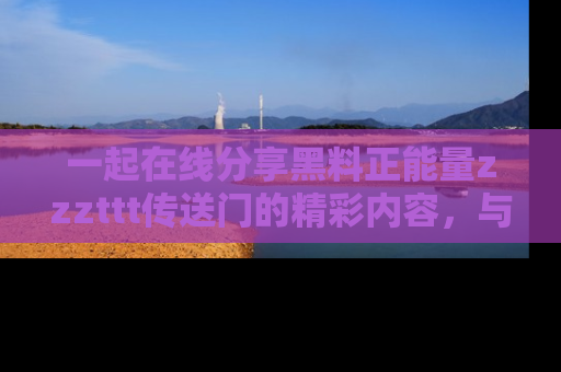 一起在线分享黑料正能量zzzttt传送门的精彩内容，与朋友互动！