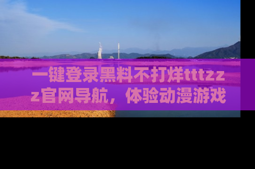 一键登录黑料不打烊tttzzz官网导航，体验动漫游戏风格黑料盛宴