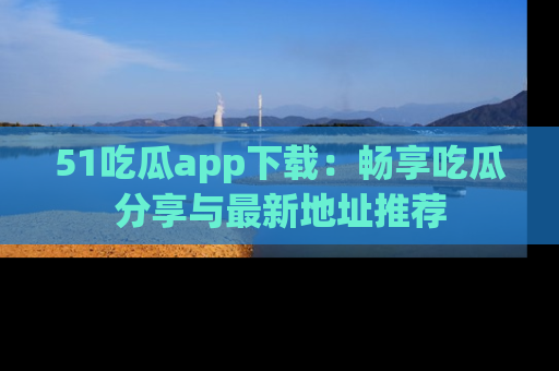 51吃瓜app下载:畅享吃瓜分享与最新地址推荐