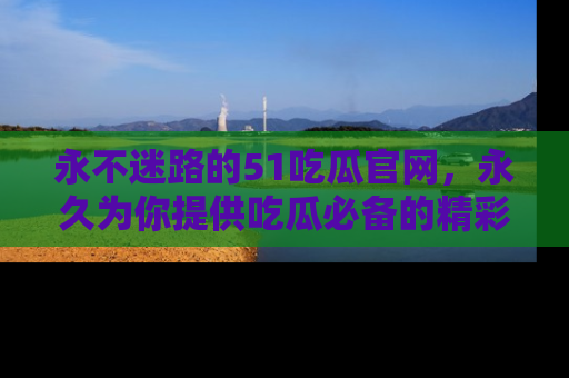 永不迷路的51吃瓜官网，永久为你提供吃瓜必备的精彩资讯