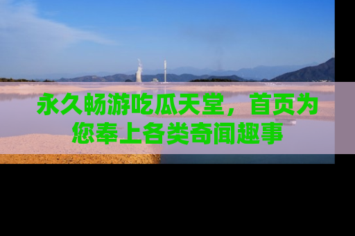 永久畅游吃瓜天堂，首页为您奉上各类奇闻趣事