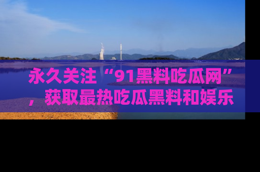 永久关注“91黑料吃瓜网”，获取最热吃瓜黑料和娱乐资讯