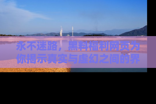 永不迷路，黑料福利网页为你揭示真实与虚幻之间的界限