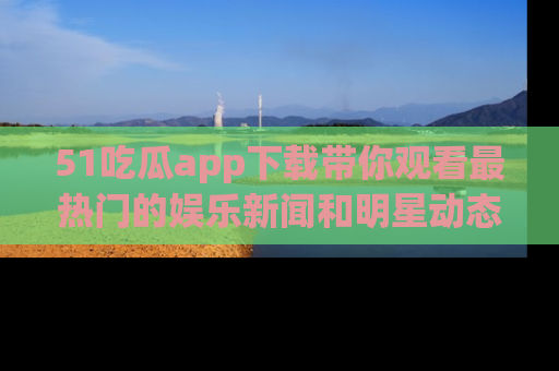 51吃瓜app下载带你观看最热门的娱乐新闻和明星动态