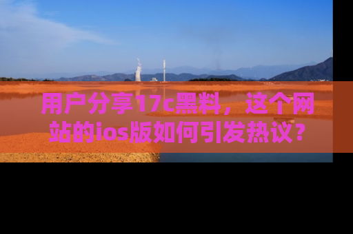 用户分享17c黑料，这个网站的ios版如何引发热议？