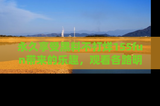 永久享受黑料不打烊155fun带来的乐趣，观看各路明星的内幕故事！