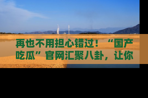 再也不用担心错过！“国产吃瓜”官网汇聚八卦，让你随时随地吃瓜。