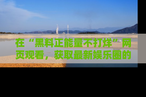 在“黑料正能量不打烊”网页观看,获取最新娱乐圈的正能量与黑料揭秘!