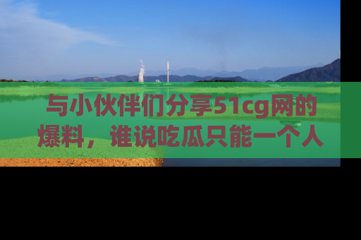 与小伙伴们分享51cg网的爆料，谁说吃瓜只能一个人？