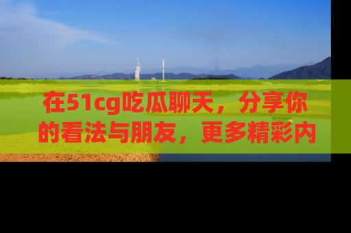 在51cg吃瓜聊天,分享你的看法与朋友,更多精彩内容请浏览网址www.51cg.com!